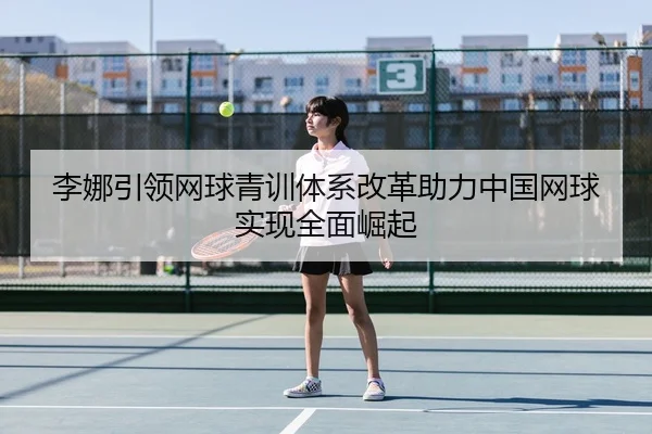 李娜引领网球青训体系改革助力中国网球实现全面崛起